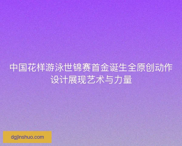 中国花样游泳世锦赛首金诞生全原创动作设计展现艺术与力量