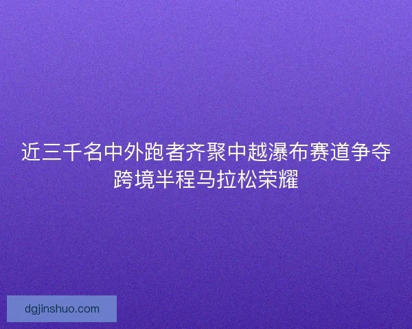 近三千名中外跑者齐聚中越瀑布赛道争夺跨境半程马拉松荣耀