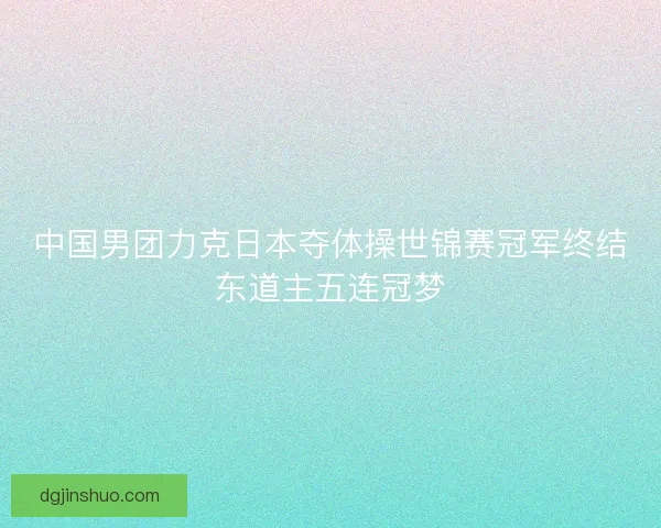 中国男团力克日本夺体操世锦赛冠军终结东道主五连冠梦