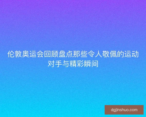 伦敦奥运会回顾盘点那些令人敬佩的运动对手与精彩瞬间