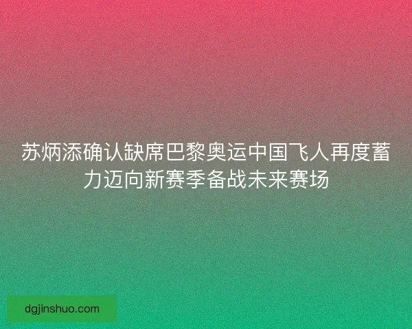 苏炳添确认缺席巴黎奥运中国飞人再度蓄力迈向新赛季备战未来赛场