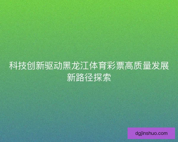 科技创新驱动黑龙江体育彩票高质量发展新路径探索