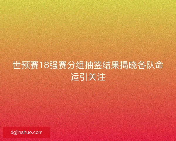 世预赛18强赛分组抽签结果揭晓各队命运引关注