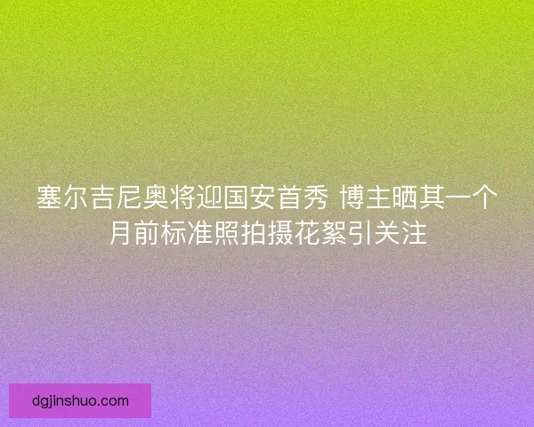 塞尔吉尼奥将迎国安首秀 博主晒其一个月前标准照拍摄花絮引关注