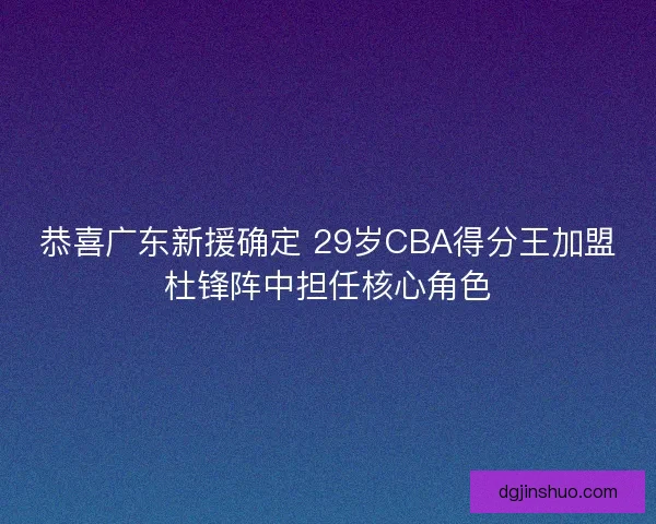 恭喜广东新援确定 29岁CBA得分王加盟杜锋阵中担任核心角色