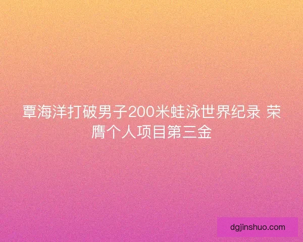 覃海洋打破男子200米蛙泳世界纪录 荣膺个人项目第三金 覃海洋打破男子200米蛙泳世界纪录 荣膺个人项目第三金