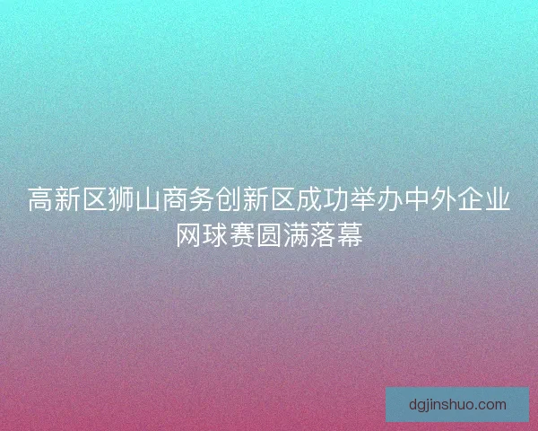 高新区狮山商务创新区成功举办中外企业网球赛圆满落幕 高新区狮山商务创新区成功举办中外企业网球赛圆满落幕