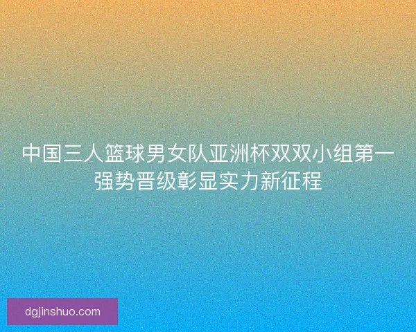 中国三人篮球男女队亚洲杯双双小组第一强势晋级彰显实力新征程