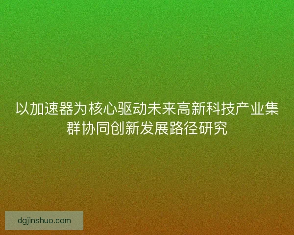 以加速器为核心驱动未来高新科技产业集群协同创新发展路径研究 以加速器为核心驱动未来高新科技产业集群协同创新发展路径研究