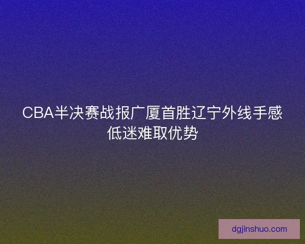 CBA半决赛战报广厦首胜辽宁外线手感低迷难取优势