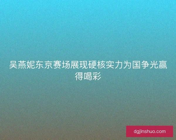 吴燕妮东京赛场展现硬核实力为国争光赢得喝彩