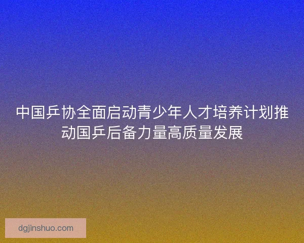 中国乒协全面启动青少年人才培养计划推动国乒后备力量高质量发展 中国乒协全面启动青少年人才培养计划推动国乒后备力量高质量发展