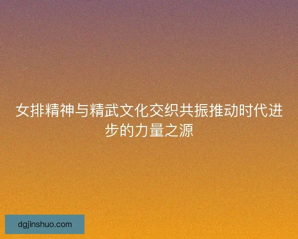 女排精神与精武文化交织共振推动时代进步的力量之源 女排精神与精武文化交织共振推动时代进步的力量之源