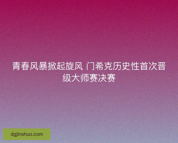 青春风暴掀起旋风 门希克历史性首次晋级大师赛决赛