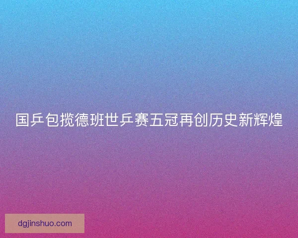国乒包揽德班世乒赛五冠再创历史新辉煌